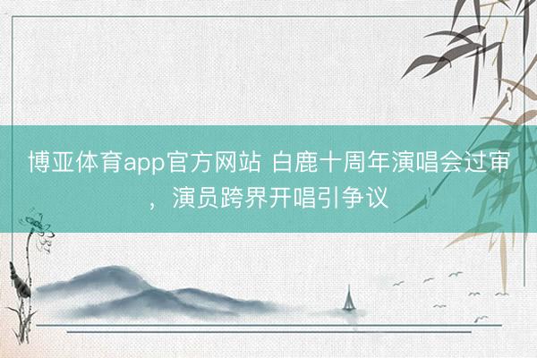 博亚体育app官方网站 白鹿十周年演唱会过审，演员跨界开唱引争议