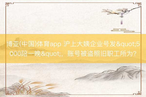 博亚(中国)体育app 沪上大姨企业号发"5000陪一晚"，账号被盗照旧职工所为？
