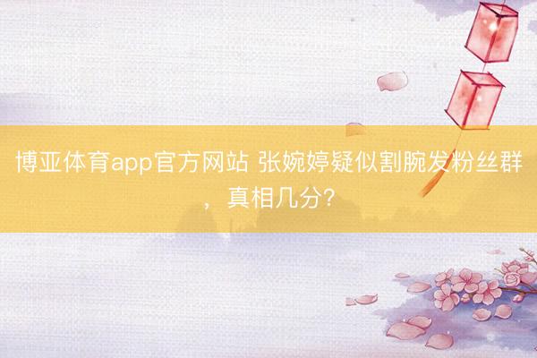 博亚体育app官方网站 张婉婷疑似割腕发粉丝群，真相几分？