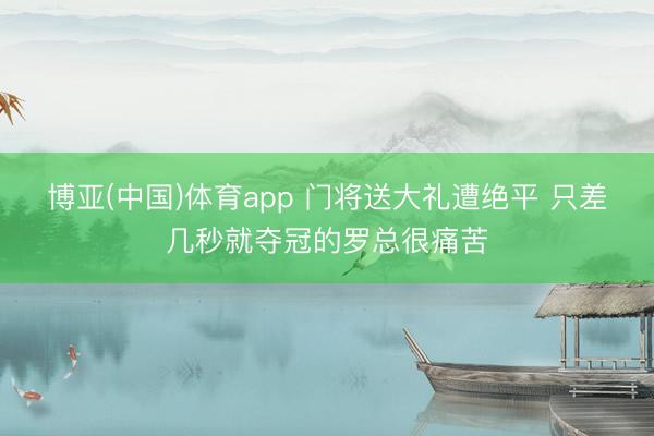 博亚(中国)体育app 门将送大礼遭绝平 只差几秒就夺冠的罗总很痛苦