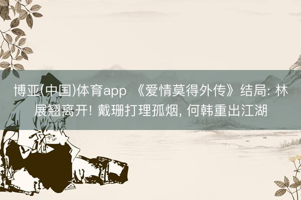 博亚(中国)体育app 《爱情莫得外传》结局: 林展翘离开! 戴珊打理孤烟， 何韩重出江湖