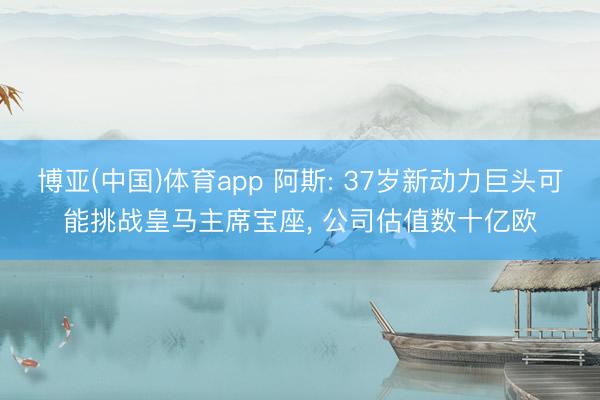 博亚(中国)体育app 阿斯: 37岁新动力巨头可能挑战皇马主席宝座， 公司估值数十亿欧
