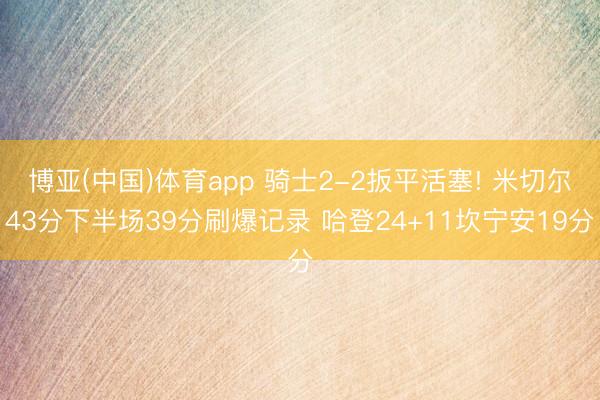 博亚(中国)体育app 骑士2-2扳平活塞! 米切尔43分下半场39分刷爆记录 哈登24+11坎宁安19分