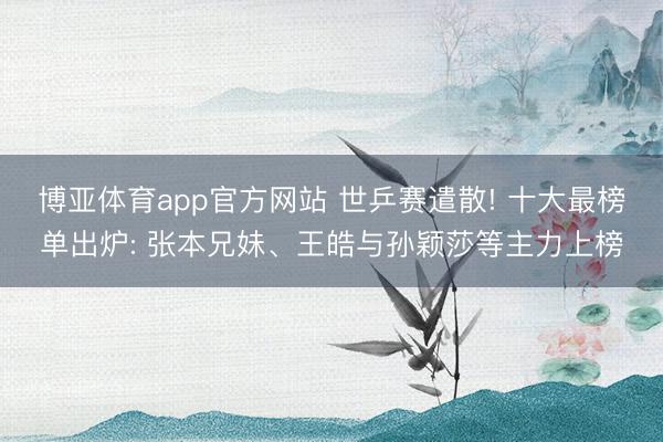 博亚体育app官方网站 世乒赛遣散! 十大最榜单出炉: 张本兄妹、王皓与孙颖莎等主力上榜