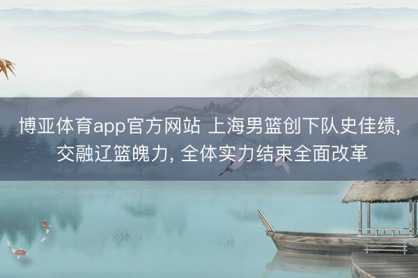博亚体育app官方网站 上海男篮创下队史佳绩， 交融辽篮魄力， 全体实力结束全面改革