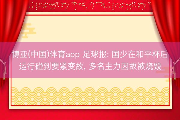 博亚(中国)体育app 足球报: 国少在和平杯后运行碰到要紧变故， 多名主力因故被烧毁