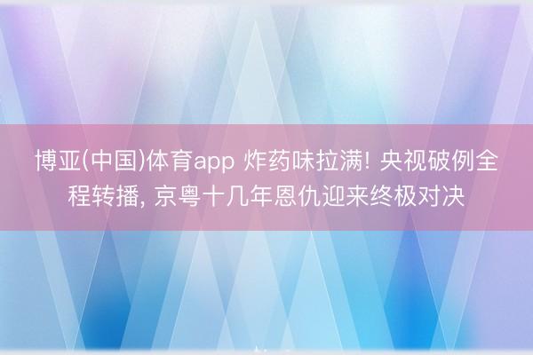 博亚(中国)体育app 炸药味拉满! 央视破例全程转播， 京粤十几年恩仇迎来终极对决
