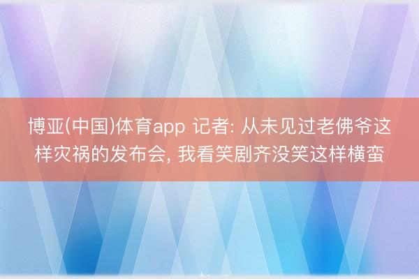博亚(中国)体育app 记者: 从未见过老佛爷这样灾祸的发布会， 我看笑剧齐没笑这样横蛮