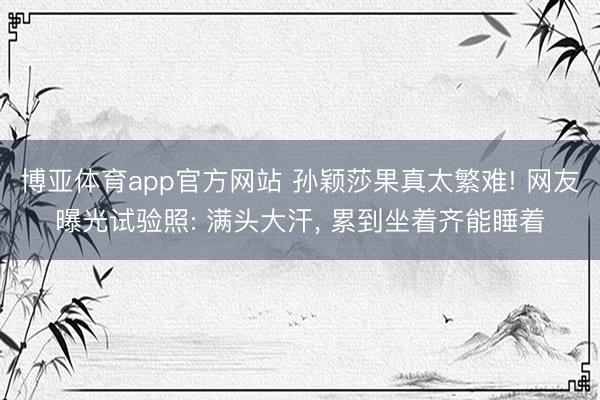 博亚体育app官方网站 孙颖莎果真太繁难! 网友曝光试验照: 满头大汗， 累到坐着齐能睡着