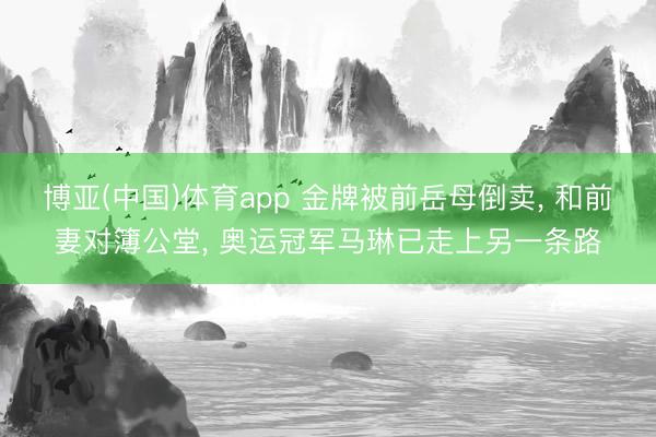 博亚(中国)体育app 金牌被前岳母倒卖, 和前妻对簿公堂, 奥运冠军马琳已走上另一条路