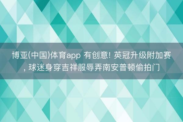 博亚(中国)体育app 有创意! 英冠升级附加赛， 球迷身穿吉祥服辱弄南安普顿偷拍门
