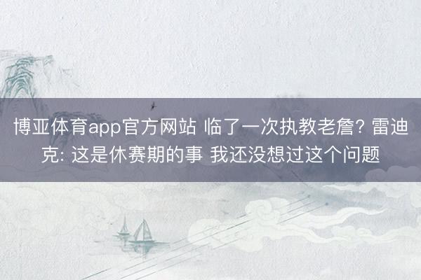 博亚体育app官方网站 临了一次执教老詹? 雷迪克: 这是休赛期的事 我还没想过这个问题
