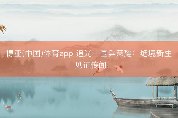 博亚(中国)体育app 追光丨国乒荣耀：绝境新生 见证传闻