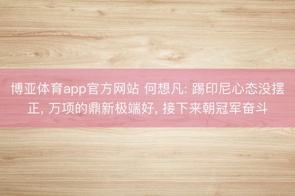博亚体育app官方网站 何想凡: 踢印尼心态没摆正， 万项的鼎新极端好， 接下来朝冠军奋斗