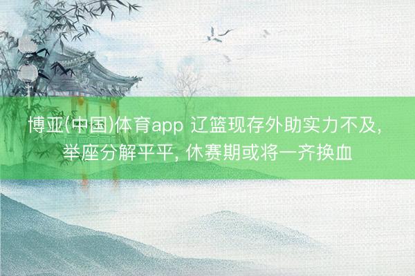 博亚(中国)体育app 辽篮现存外助实力不及， 举座分解平平， 休赛期或将一齐换血