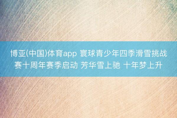 博亚(中国)体育app 寰球青少年四季滑雪挑战赛十周年赛季启动 芳华雪上驰 十年梦上升