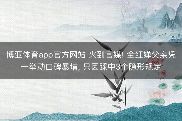 博亚体育app官方网站 火到官媒! 全红婵父亲凭一举动口碑暴增， 只因踩中3个隐形规定