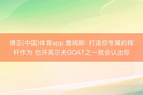 博亚(中国)体育app 詹姆斯: 打造你专属的挥杆作为 也许高尔夫GOAT之一就会认出你