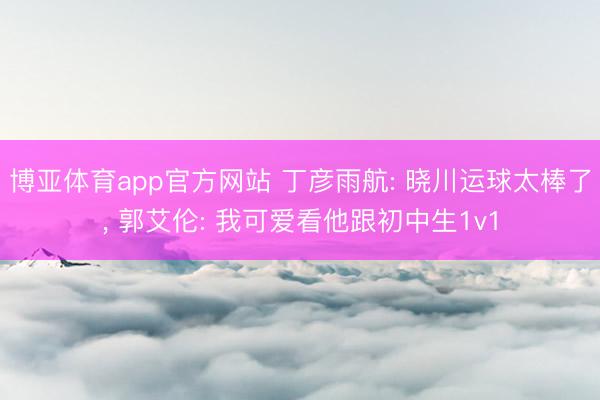 博亚体育app官方网站 丁彦雨航: 晓川运球太棒了， 郭艾伦: 我可爱看他跟初中生1v1