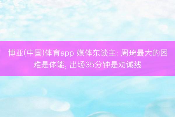 博亚(中国)体育app 媒体东谈主: 周琦最大的困难是体能， 出场35分钟是劝诫线