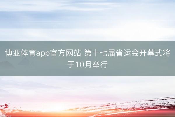 博亚体育app官方网站 第十七届省运会开幕式将于10月举行
