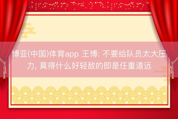 博亚(中国)体育app 王博: 不要给队员太大压力， 莫得什么好轻敌的即是任重道远