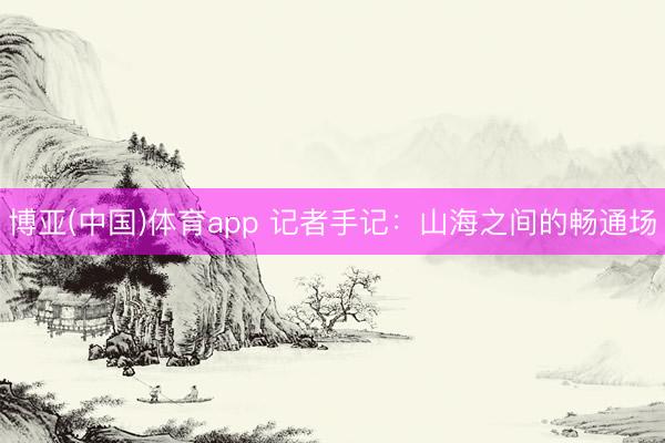 博亚(中国)体育app 记者手记：山海之间的畅通场