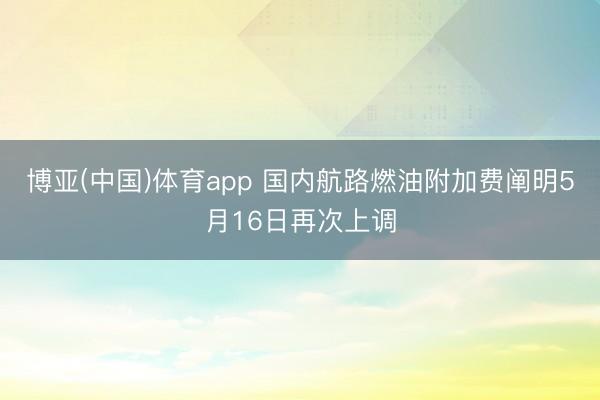 博亚(中国)体育app 国内航路燃油附加费阐明5月16日再次上调