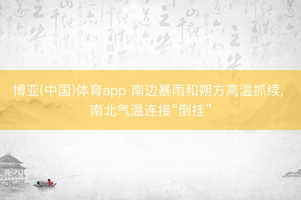 博亚(中国)体育app 南边暴雨和朔方高温抓续， 南北气温连接“倒挂”