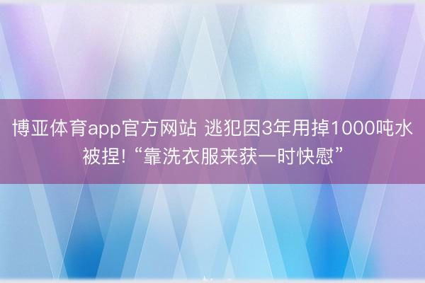 博亚体育app官方网站 逃犯因3年用掉1000吨水被捏! “靠洗衣服来获一时快慰”