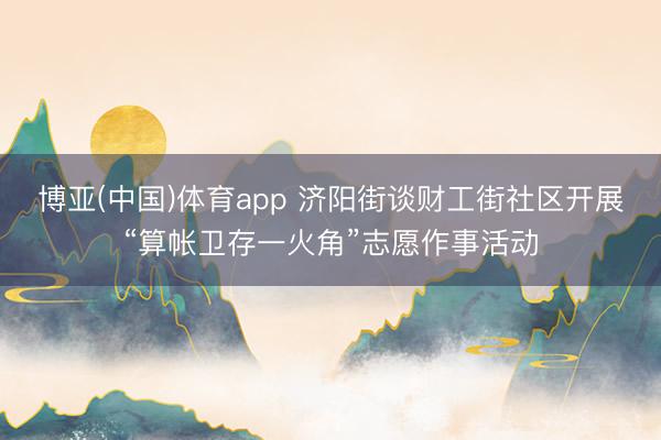 博亚(中国)体育app 济阳街谈财工街社区开展“算帐卫存一火角”志愿作事活动