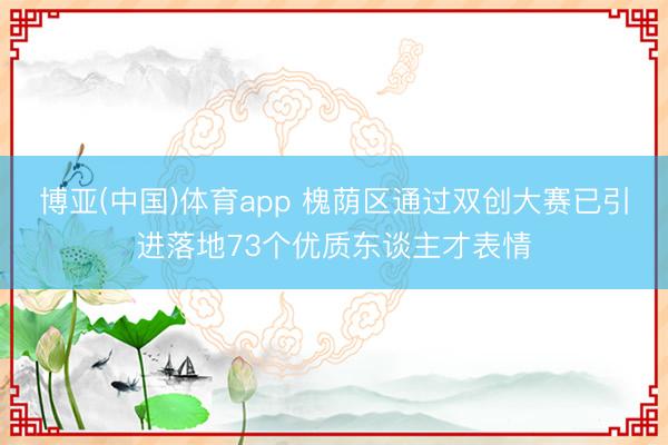 博亚(中国)体育app 槐荫区通过双创大赛已引进落地73个优质东谈主才表情