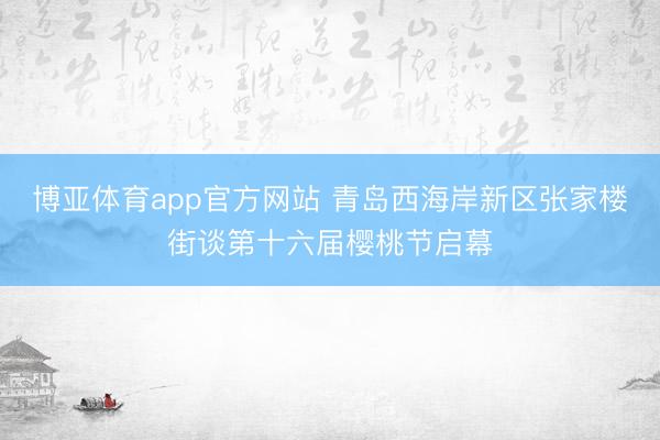 博亚体育app官方网站 青岛西海岸新区张家楼街谈第十六届樱桃节启幕