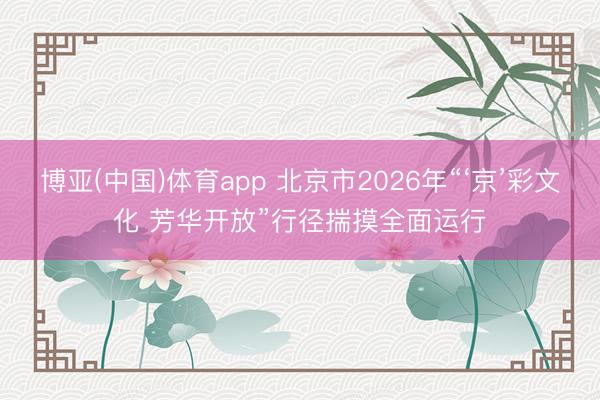 博亚(中国)体育app 北京市2026年“‘京’彩文化 芳华开放”行径揣摸全面运行