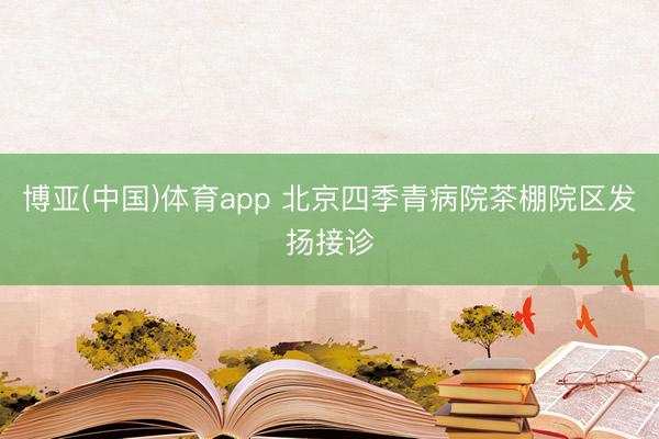博亚(中国)体育app 北京四季青病院茶棚院区发扬接诊