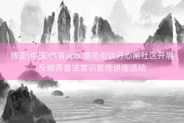博亚(中国)体育app 南苑街谈丹心闸社区开展反糊弄普法常识宣传讲座活动
