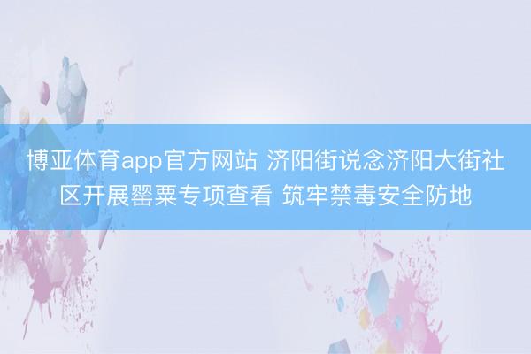 博亚体育app官方网站 济阳街说念济阳大街社区开展罂粟专项查看 筑牢禁毒安全防地