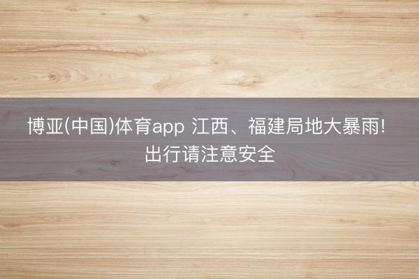 博亚(中国)体育app 江西、福建局地大暴雨! 出行请注意安全