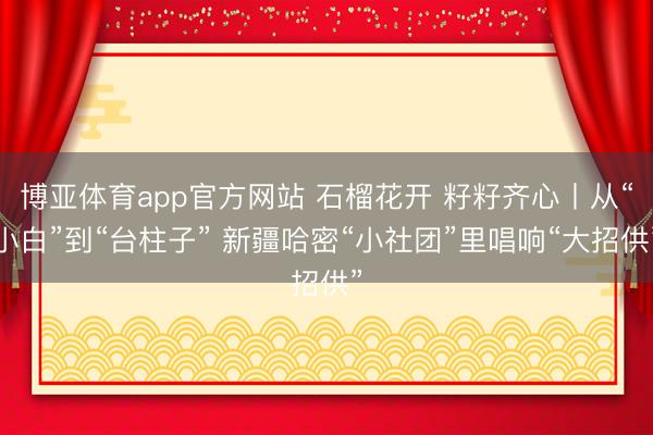 博亚体育app官方网站 石榴花开 籽籽齐心丨从“小白”到“台柱子” 新疆哈密“小社团”里唱响“大招供”