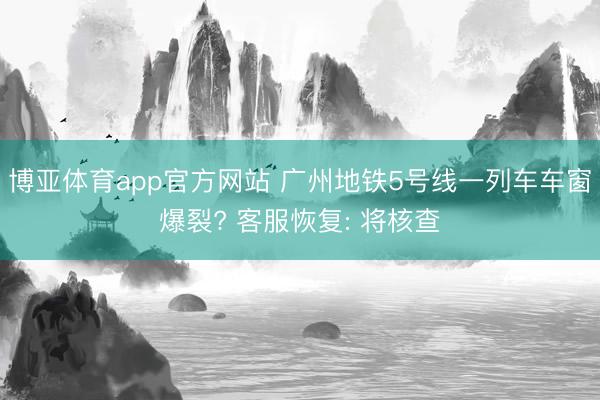 博亚体育app官方网站 广州地铁5号线一列车车窗爆裂? 客服恢复: 将核查
