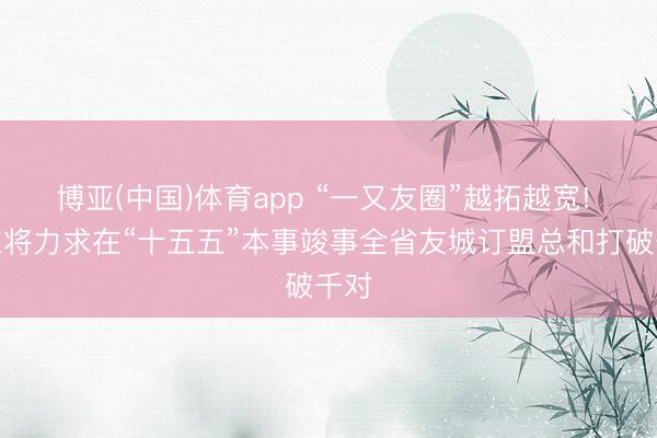 博亚(中国)体育app “一又友圈”越拓越宽! 山东将力求在“十五五”本事竣事全省友城订盟总和打破千对