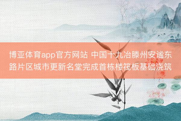 博亚体育app官方网站 中国十九冶滕州安谧东路片区城市更新名堂完成首栋楼筏板基础浇筑