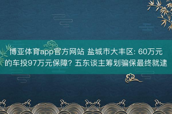 博亚体育app官方网站 盐城市大丰区: 60万元的车投97万元保障? 五东谈主筹划骗保最终就逮