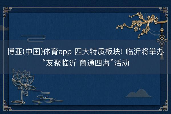 博亚(中国)体育app 四大特质板块! 临沂将举办“友聚临沂 商通四海”活动