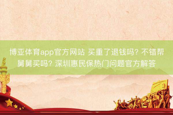 博亚体育app官方网站 买重了退钱吗? 不错帮舅舅买吗? 深圳惠民保热门问题官方解答