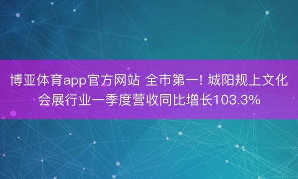 博亚体育app官方网站 全市第一! 城阳规上文化会展行业一季度营收同比增长103.3%