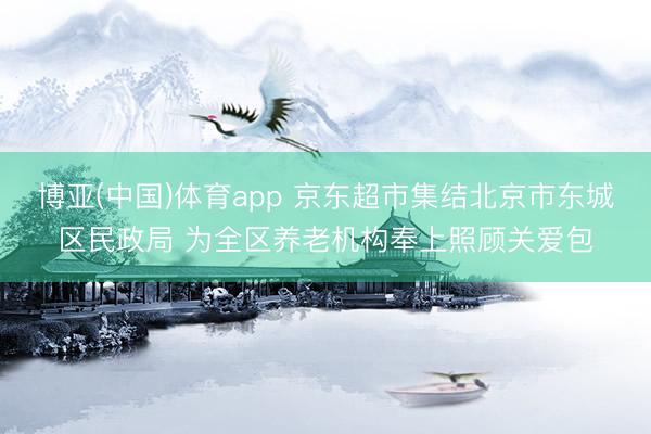博亚(中国)体育app 京东超市集结北京市东城区民政局 为全区养老机构奉上照顾关爱包