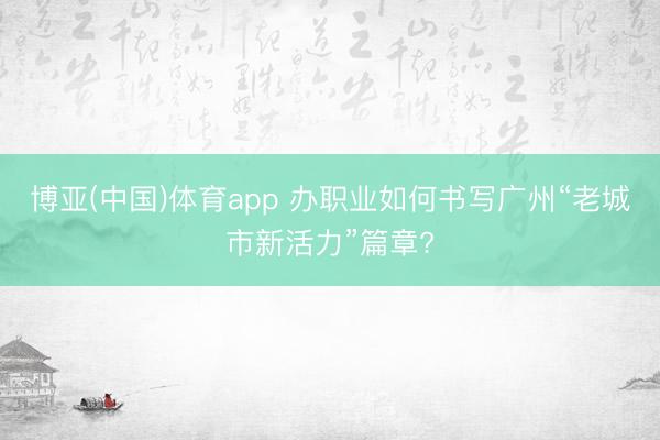博亚(中国)体育app 办职业如何书写广州“老城市新活力”篇章?