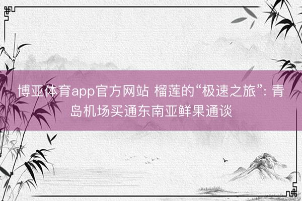 博亚体育app官方网站 榴莲的“极速之旅”: 青岛机场买通东南亚鲜果通谈