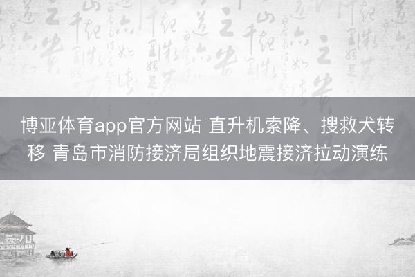 博亚体育app官方网站 直升机索降、搜救犬转移 青岛市消防接济局组织地震接济拉动演练